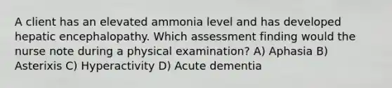 A client has an elevated ammonia level and has developed hepatic encephalopathy. Which assessment finding would the nurse note during a physical examination? A) Aphasia B) Asterixis C) Hyperactivity D) Acute dementia