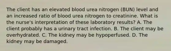 The client has an elevated blood urea nitrogen (BUN) level and an increased ratio of blood urea nitrogen to creatinine. What is the nurse's interpretation of these laboratory results? A. The client probably has a urinary tract infection. B. The client may be overhydrated. C. The kidney may be hypoperfused. D. The kidney may be damaged.