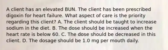 A client has an elevated BUN. The client has been prescribed digoxin for heart failure. What aspect of care is the priority regarding this client? A. The client should be taught to increase sodium in the diet. B. The dose should be increased when the heart rate is below 60. C. The dose should be decreased in this client. D. The dosage should be 1.0 mg per mouth daily.