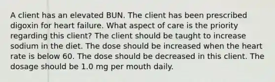 A client has an elevated BUN. The client has been prescribed digoxin for heart failure. What aspect of care is the priority regarding this client? The client should be taught to increase sodium in the diet. The dose should be increased when the heart rate is below 60. The dose should be decreased in this client. The dosage should be 1.0 mg per mouth daily.