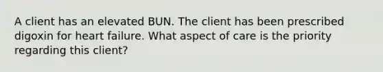 A client has an elevated BUN. The client has been prescribed digoxin for heart failure. What aspect of care is the priority regarding this client?