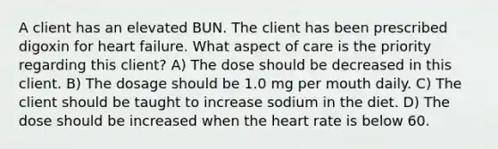 A client has an elevated BUN. The client has been prescribed digoxin for heart failure. What aspect of care is the priority regarding this client? A) The dose should be decreased in this client. B) The dosage should be 1.0 mg per mouth daily. C) The client should be taught to increase sodium in the diet. D) The dose should be increased when the heart rate is below 60.