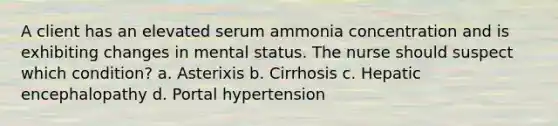 A client has an elevated serum ammonia concentration and is exhibiting changes in mental status. The nurse should suspect which condition? a. Asterixis b. Cirrhosis c. Hepatic encephalopathy d. Portal hypertension