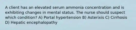 A client has an elevated serum ammonia concentration and is exhibiting changes in mental status. The nurse should suspect which condition? A) Portal hypertension B) Asterixis C) Cirrhosis D) Hepatic encephalopathy