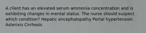 A client has an elevated serum ammonia concentration and is exhibiting changes in mental status. The nurse should suspect which condition? Hepatic encephalopathy Portal hypertension Asterixis Cirrhosis