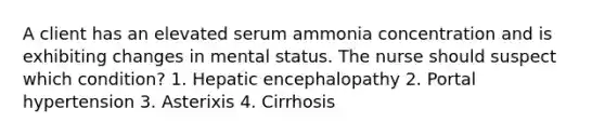 A client has an elevated serum ammonia concentration and is exhibiting changes in mental status. The nurse should suspect which condition? 1. Hepatic encephalopathy 2. Portal hypertension 3. Asterixis 4. Cirrhosis