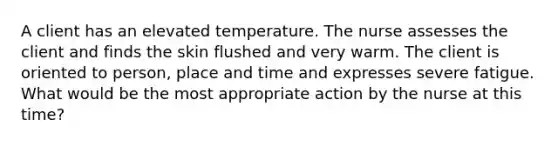 A client has an elevated temperature. The nurse assesses the client and finds the skin flushed and very warm. The client is oriented to person, place and time and expresses severe fatigue. What would be the most appropriate action by the nurse at this time?