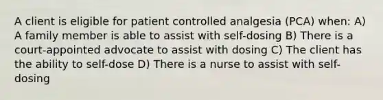 A client is eligible for patient controlled analgesia (PCA) when: A) A family member is able to assist with self-dosing B) There is a court-appointed advocate to assist with dosing C) The client has the ability to self-dose D) There is a nurse to assist with self-dosing