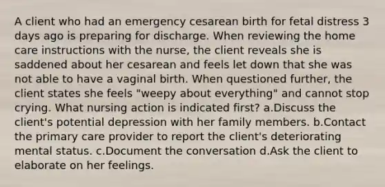 A client who had an emergency cesarean birth for fetal distress 3 days ago is preparing for discharge. When reviewing the home care instructions with the nurse, the client reveals she is saddened about her cesarean and feels let down that she was not able to have a vaginal birth. When questioned further, the client states she feels "weepy about everything" and cannot stop crying. What nursing action is indicated first? a.Discuss the client's potential depression with her family members. b.Contact the primary care provider to report the client's deteriorating mental status. c.Document the conversation d.Ask the client to elaborate on her feelings.