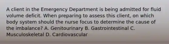 A client in the Emergency Department is being admitted for fluid volume deficit. When preparing to assess this client, on which body system should the nurse focus to determine the cause of the imbalance? A. Genitourinary B. Gastrointestinal C. Musculoskeletal D. Cardiovascular