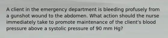 A client in the emergency department is bleeding profusely from a gunshot wound to the abdomen. What action should the nurse immediately take to promote maintenance of the client's blood pressure above a systolic pressure of 90 mm Hg?