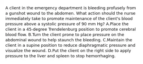 A client in the emergency department is bleeding profusely from a gunshot wound to the abdomen. What action should the nurse immediately take to promote maintenance of the client's blood pressure above a systolic pressure of 90 mm Hg? A.Place the client in a 45-degree Trendelenburg position to promote cerebral blood flow. B.Turn the client prone to place pressure on the abdominal wound to help staunch the bleeding. C.Maintain the client in a supine position to reduce diaphragmatic pressure and visualize the wound. D.Put the client on the right side to apply pressure to the liver and spleen to stop hemorrhaging.