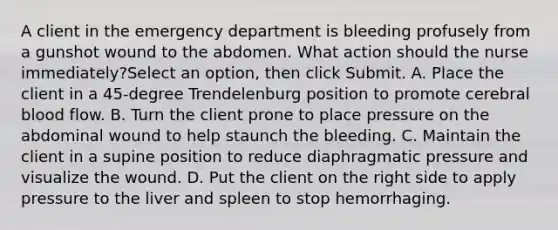 A client in the emergency department is bleeding profusely from a gunshot wound to the abdomen. What action should the nurse immediately?Select an option, then click Submit. A. Place the client in a 45-degree Trendelenburg position to promote cerebral blood flow. B. Turn the client prone to place pressure on the abdominal wound to help staunch the bleeding. C. Maintain the client in a supine position to reduce diaphragmatic pressure and visualize the wound. D. Put the client on the right side to apply pressure to the liver and spleen to stop hemorrhaging.