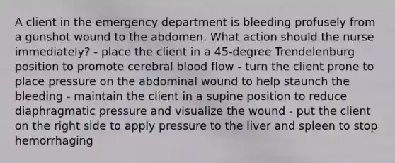 A client in the emergency department is bleeding profusely from a gunshot wound to the abdomen. What action should the nurse immediately? - place the client in a 45-degree Trendelenburg position to promote cerebral blood flow - turn the client prone to place pressure on the abdominal wound to help staunch the bleeding - maintain the client in a supine position to reduce diaphragmatic pressure and visualize the wound - put the client on the right side to apply pressure to the liver and spleen to stop hemorrhaging