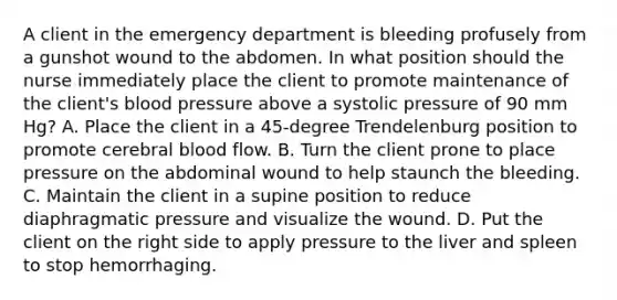 A client in the emergency department is bleeding profusely from a gunshot wound to the abdomen. In what position should the nurse immediately place the client to promote maintenance of the client's blood pressure above a systolic pressure of 90 mm Hg? A. Place the client in a 45-degree Trendelenburg position to promote cerebral blood flow. B. Turn the client prone to place pressure on the abdominal wound to help staunch the bleeding. C. Maintain the client in a supine position to reduce diaphragmatic pressure and visualize the wound. D. Put the client on the right side to apply pressure to the liver and spleen to stop hemorrhaging.