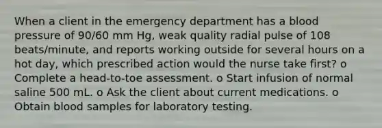 When a client in the emergency department has a blood pressure of 90/60 mm Hg, weak quality radial pulse of 108 beats/minute, and reports working outside for several hours on a hot day, which prescribed action would the nurse take first? o Complete a head-to-toe assessment. o Start infusion of normal saline 500 mL. o Ask the client about current medications. o Obtain blood samples for laboratory testing.