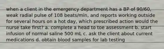 when a client in the emergency department has a BP of 90/60, weak radial pulse of 108 beats/min, and reports working outside for several hours on a hot day, which prescribed action would the nurse take first? a. complete a head to toe assessment b. start infusion of normal saline 500 mL c. ask the client about current medications d. obtain blood samples for lab testing