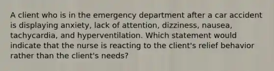 A client who is in the emergency department after a car accident is displaying anxiety, lack of attention, dizziness, nausea, tachycardia, and hyperventilation. Which statement would indicate that the nurse is reacting to the client's relief behavior rather than the client's needs?