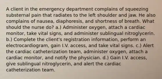 A client in the emergency department complains of squeezing substernal pain that radiates to the left shoulder and jaw. He also complains of nausea, diaphoresis, and shortness of breath. What should the nurse do? a.) Administer oxygen, attach a cardiac monitor, take vital signs, and administer sublingual nitroglycerin. b.) Complete the client's registration information, perform an electrocardiogram, gain I.V. access, and take vital signs. c.) Alert the cardiac catheterization team, administer oxygen, attach a cardiac monitor, and notify the physician. d.) Gain I.V. access, give sublingual nitroglycerin, and alert the cardiac catheterization team.