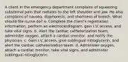 A client in the emergency department complains of squeezing substernal pain that radiates to the left shoulder and jaw. He also complains of nausea, diaphoresis, and shortness of breath. What should the nurse do? a. Complete the client's registration information, perform an electrocardiogram, gain I.V. access, and take vital signs. b. Alert the cardiac catheterization team, administer oxygen, attach a cardiac monitor, and notify the physician. c. Gain I.V. access, give sublingual nitroglycerin, and alert the cardiac catheterization team. d. Administer oxygen, attach a cardiac monitor, take vital signs, and administer sublingual nitroglycerin.