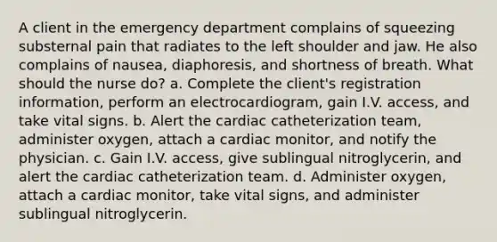 A client in the emergency department complains of squeezing substernal pain that radiates to the left shoulder and jaw. He also complains of nausea, diaphoresis, and shortness of breath. What should the nurse do? a. Complete the client's registration information, perform an electrocardiogram, gain I.V. access, and take vital signs. b. Alert the cardiac catheterization team, administer oxygen, attach a cardiac monitor, and notify the physician. c. Gain I.V. access, give sublingual nitroglycerin, and alert the cardiac catheterization team. d. Administer oxygen, attach a cardiac monitor, take vital signs, and administer sublingual nitroglycerin.