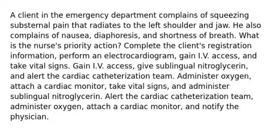 A client in the emergency department complains of squeezing substernal pain that radiates to the left shoulder and jaw. He also complains of nausea, diaphoresis, and shortness of breath. What is the nurse's priority action? Complete the client's registration information, perform an electrocardiogram, gain I.V. access, and take vital signs. Gain I.V. access, give sublingual nitroglycerin, and alert the cardiac catheterization team. Administer oxygen, attach a cardiac monitor, take vital signs, and administer sublingual nitroglycerin. Alert the cardiac catheterization team, administer oxygen, attach a cardiac monitor, and notify the physician.