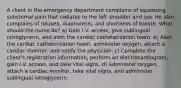 A client in the emergency department complains of squeezing substernal pain that radiates to the left shoulder and jaw. He also complains of nausea, diaphoresis, and shortness of breath. What should the nurse do? a) Gain I.V. access, give sublingual nitroglycerin, and alert the cardiac catheterization team. b) Alert the cardiac catheterization team, administer oxygen, attach a cardiac monitor, and notify the physician. c) Complete the client's registration information, perform an electrocardiogram, gain I.V. access, and take vital signs. d) Administer oxygen, attach a cardiac monitor, take vital signs, and administer sublingual nitroglycerin.