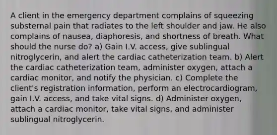 A client in the emergency department complains of squeezing substernal pain that radiates to the left shoulder and jaw. He also complains of nausea, diaphoresis, and shortness of breath. What should the nurse do? a) Gain I.V. access, give sublingual nitroglycerin, and alert the cardiac catheterization team. b) Alert the cardiac catheterization team, administer oxygen, attach a cardiac monitor, and notify the physician. c) Complete the client's registration information, perform an electrocardiogram, gain I.V. access, and take vital signs. d) Administer oxygen, attach a cardiac monitor, take vital signs, and administer sublingual nitroglycerin.