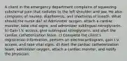 A client in the emergency department complains of squeezing substernal pain that radiates to the left shoulder and jaw. He also complains of nausea, diaphoresis, and shortness of breath. What should the nurse do? a) Administer oxygen, attach a cardiac monitor, take vital signs, and administer sublingual nitroglycerin. b) Gain I.V. access, give sublingual nitroglycerin, and alert the cardiac catheterization team. c) Complete the client's registration information, perform an electrocardiogram, gain I.V. access, and take vital signs. d) Alert the cardiac catheterization team, administer oxygen, attach a cardiac monitor, and notify the physician.