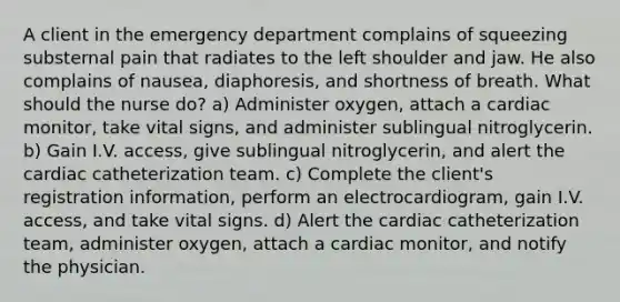 A client in the emergency department complains of squeezing substernal pain that radiates to the left shoulder and jaw. He also complains of nausea, diaphoresis, and shortness of breath. What should the nurse do? a) Administer oxygen, attach a cardiac monitor, take vital signs, and administer sublingual nitroglycerin. b) Gain I.V. access, give sublingual nitroglycerin, and alert the cardiac catheterization team. c) Complete the client's registration information, perform an electrocardiogram, gain I.V. access, and take vital signs. d) Alert the cardiac catheterization team, administer oxygen, attach a cardiac monitor, and notify the physician.