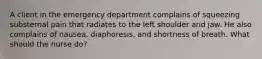 A client in the emergency department complains of squeezing substernal pain that radiates to the left shoulder and jaw. He also complains of nausea, diaphoresis, and shortness of breath. What should the nurse do?