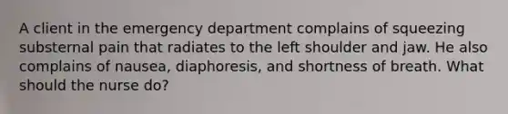 A client in the emergency department complains of squeezing substernal pain that radiates to the left shoulder and jaw. He also complains of nausea, diaphoresis, and shortness of breath. What should the nurse do?