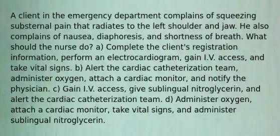 A client in the emergency department complains of squeezing substernal pain that radiates to the left shoulder and jaw. He also complains of nausea, diaphoresis, and shortness of breath. What should the nurse do? a) Complete the client's registration information, perform an electrocardiogram, gain I.V. access, and take vital signs. b) Alert the cardiac catheterization team, administer oxygen, attach a cardiac monitor, and notify the physician. c) Gain I.V. access, give sublingual nitroglycerin, and alert the cardiac catheterization team. d) Administer oxygen, attach a cardiac monitor, take vital signs, and administer sublingual nitroglycerin.