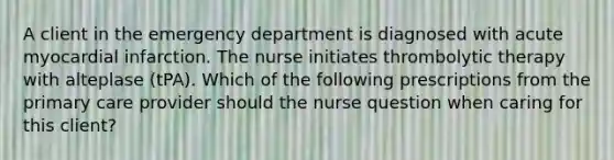 A client in the emergency department is diagnosed with acute myocardial infarction. The nurse initiates thrombolytic therapy with alteplase (tPA). Which of the following prescriptions from the primary care provider should the nurse question when caring for this client?