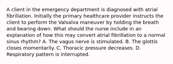 A client in the emergency department is diagnosed with atrial fibrillation. Initially the primary healthcare provider instructs the client to perform the Valsalva maneuver by holding the breath and bearing down. What should the nurse include in an explanation of how this may convert atrial fibrillation to a normal sinus rhythm? A. The vagus nerve is stimulated. B. The glottis closes momentarily. C. Thoracic pressure decreases. D. Respiratory pattern is interrupted.