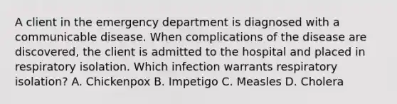 A client in the emergency department is diagnosed with a communicable disease. When complications of the disease are discovered, the client is admitted to the hospital and placed in respiratory isolation. Which infection warrants respiratory isolation? A. Chickenpox B. Impetigo C. Measles D. Cholera