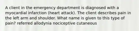 A client in the emergency department is diagnosed with a myocardial infarction (heart attack). The client describes pain in the left arm and shoulder. What name is given to this type of pain? referred allodynia nociceptive cutaneous