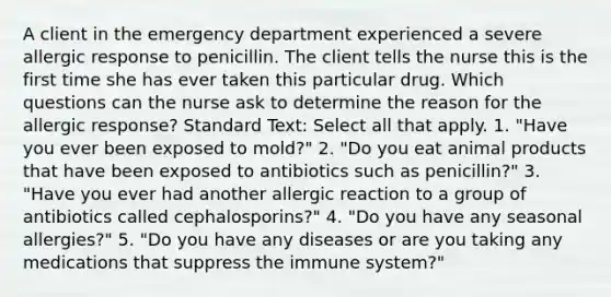 A client in the emergency department experienced a severe allergic response to penicillin. The client tells the nurse this is the first time she has ever taken this particular drug. Which questions can the nurse ask to determine the reason for the allergic response? Standard Text: Select all that apply. 1. "Have you ever been exposed to mold?" 2. "Do you eat animal products that have been exposed to antibiotics such as penicillin?" 3. "Have you ever had another allergic reaction to a group of antibiotics called cephalosporins?" 4. "Do you have any seasonal allergies?" 5. "Do you have any diseases or are you taking any medications that suppress the immune system?"