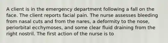 A client is in the emergency department following a fall on the face. The client reports facial pain. The nurse assesses bleeding from nasal cuts and from the nares, a deformity to the nose, periorbital ecchymoses, and some clear fluid draining from the right nostril. The first action of the nurse is to