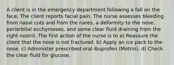 A client is in the emergency department following a fall on the face. The client reports facial pain. The nurse assesses bleeding from nasal cuts and from the nares, a deformity to the nose, periorbital ecchymoses, and some clear fluid draining from the right nostril. The first action of the nurse is to a) Reassure the client that the nose is not fractured. b) Apply an ice pack to the nose. c) Administer prescribed oral ibuprofen (Motrin). d) Check the clear fluid for glucose.