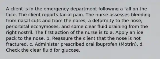 A client is in the emergency department following a fall on the face. The client reports facial pain. The nurse assesses bleeding from nasal cuts and from the nares, a deformity to the nose, periorbital ecchymoses, and some clear fluid draining from the right nostril. The first action of the nurse is to a. Apply an ice pack to the nose. b. Reassure the client that the nose is not fractured. c. Administer prescribed oral ibuprofen (Motrin). d. Check the clear fluid for glucose.