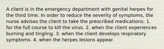 A client is in the emergency department with genital herpes for the third time. In order to reduce the severity of symptoms, the nurse advises the client to take the prescribed medications: 1. for the full course to kill the virus. 2. when the client experiences burning and tingling. 3. when the client develops respiratory symptoms. 4. when the herpes lesions appear.