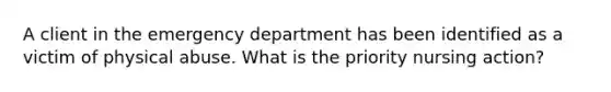 A client in the emergency department has been identified as a victim of physical abuse. What is the priority nursing action?