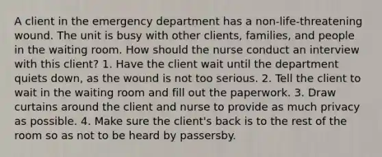 A client in the emergency department has a non-life-threatening wound. The unit is busy with other clients, families, and people in the waiting room. How should the nurse conduct an interview with this client? 1. Have the client wait until the department quiets down, as the wound is not too serious. 2. Tell the client to wait in the waiting room and fill out the paperwork. 3. Draw curtains around the client and nurse to provide as much privacy as possible. 4. Make sure the client's back is to the rest of the room so as not to be heard by passersby.