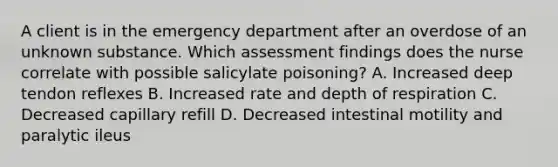 A client is in the emergency department after an overdose of an unknown substance. Which assessment findings does the nurse correlate with possible salicylate poisoning? A. Increased deep tendon reflexes B. Increased rate and depth of respiration C. Decreased capillary refill D. Decreased intestinal motility and paralytic ileus