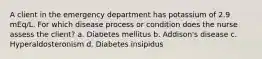 A client in the emergency department has potassium of 2.9 mEq/L. For which disease process or condition does the nurse assess the client? a. Diabetes mellitus b. Addison's disease c. Hyperaldosteronism d. Diabetes insipidus