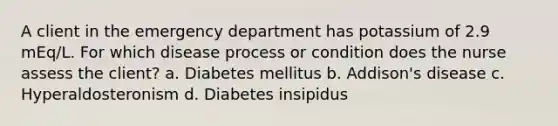 A client in the emergency department has potassium of 2.9 mEq/L. For which disease process or condition does the nurse assess the client? a. Diabetes mellitus b. Addison's disease c. Hyperaldosteronism d. Diabetes insipidus