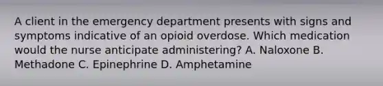 A client in the emergency department presents with signs and symptoms indicative of an opioid overdose. Which medication would the nurse anticipate administering? A. Naloxone B. Methadone C. Epinephrine D. Amphetamine