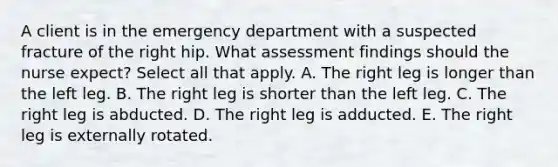 A client is in the emergency department with a suspected fracture of the right hip. What assessment findings should the nurse expect? Select all that apply. A. The right leg is longer than the left leg. B. The right leg is shorter than the left leg. C. The right leg is abducted. D. The right leg is adducted. E. The right leg is externally rotated.