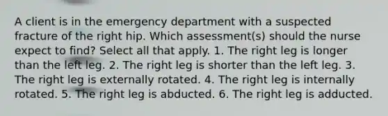 A client is in the emergency department with a suspected fracture of the right hip. Which assessment(s) should the nurse expect to find? Select all that apply. 1. The right leg is longer than the left leg. 2. The right leg is shorter than the left leg. 3. The right leg is externally rotated. 4. The right leg is internally rotated. 5. The right leg is abducted. 6. The right leg is adducted.